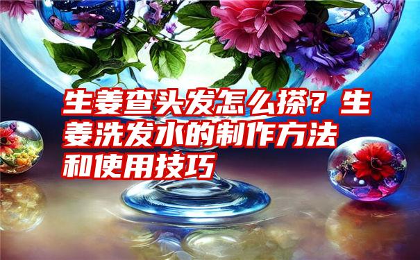 生姜查头发怎么搽？生姜洗发水的制作方法和使用技巧