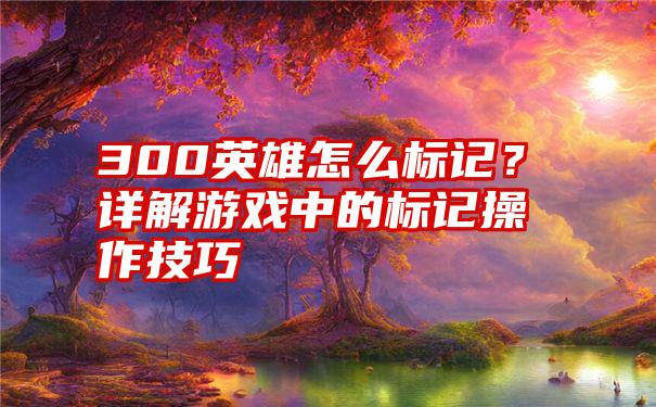 300英雄怎么标记？详解游戏中的标记操作技巧