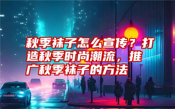 秋季袜子怎么宣传？打造秋季时尚潮流，推广秋季袜子的方法