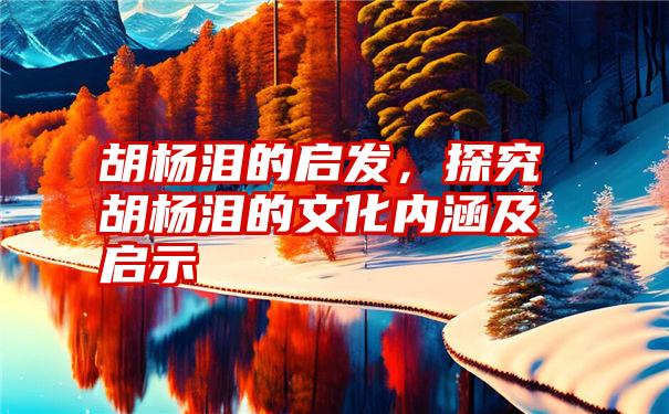 胡杨泪的启发，探究胡杨泪的文化内涵及启示