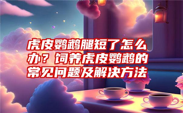 虎皮鹦鹉腿短了怎么办？饲养虎皮鹦鹉的常见问题及解决方法