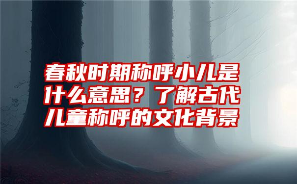 春秋时期称呼小儿是什么意思？了解古代儿童称呼的文化背景