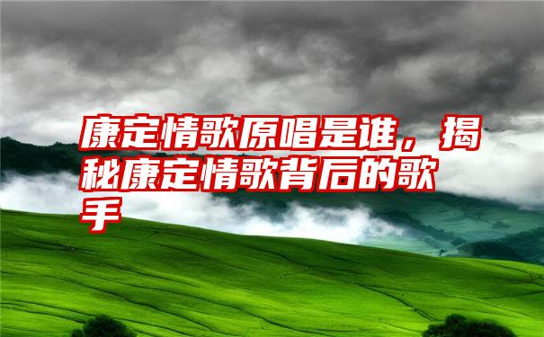 康定情歌原唱是谁，揭秘康定情歌背后的歌手