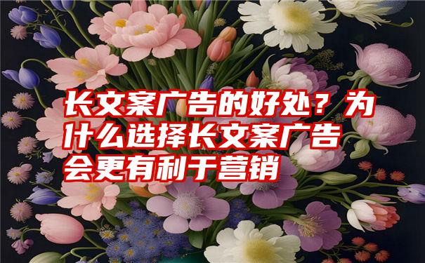 长文案广告的好处？为什么选择长文案广告会更有利于营销