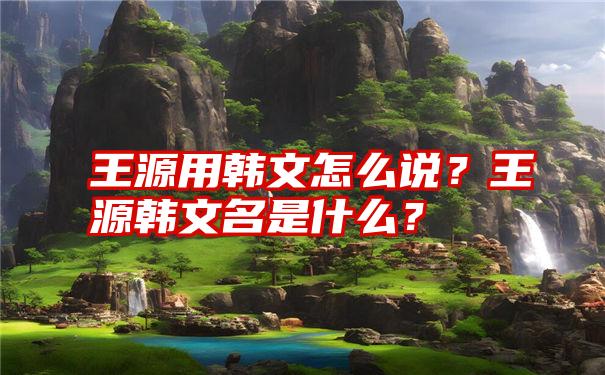 王源用韩文怎么说？王源韩文名是什么？