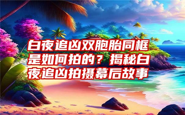 白夜追凶双胞胎同框是如何拍的？揭秘白夜追凶拍摄幕后故事