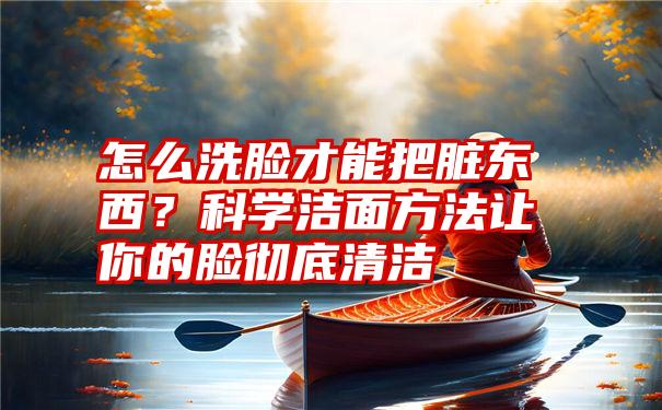 怎么洗脸才能把脏东西？科学洁面方法让你的脸彻底清洁