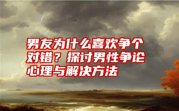 男友为什么喜欢争个对错？探讨男性争论心理与解决方法