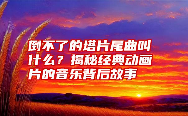 倒不了的塔片尾曲叫什么？揭秘经典动画片的音乐背后故事