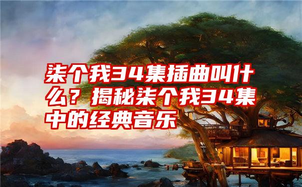 柒个我34集插曲叫什么？揭秘柒个我34集中的经典音乐