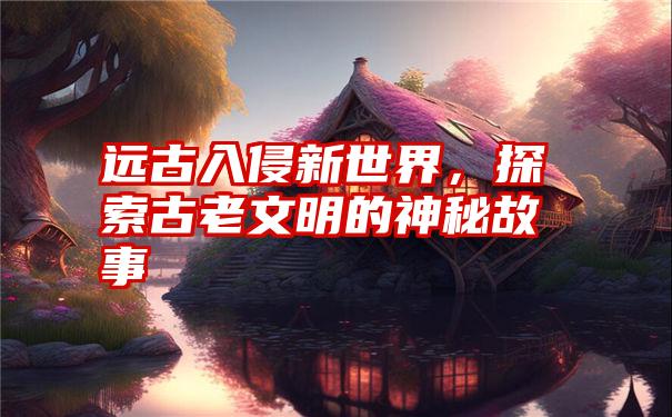 远古入侵新世界，探索古老文明的神秘故事