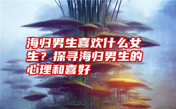 海归男生喜欢什么女生？探寻海归男生的心理和喜好