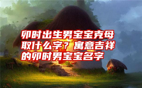 卯时出生男宝宝克母取什么字？寓意吉祥的卯时男宝宝名字