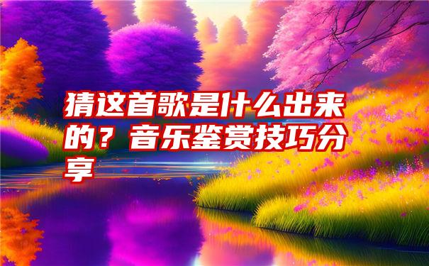 猜这首歌是什么出来的？音乐鉴赏技巧分享