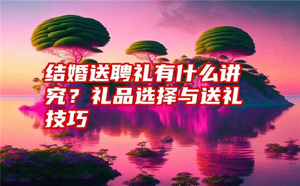 结婚送聘礼有什么讲究？礼品选择与送礼技巧