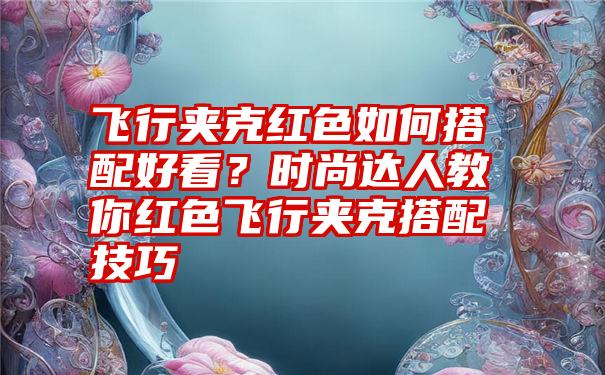 飞行夹克红色如何搭配好看？时尚达人教你红色飞行夹克搭配技巧