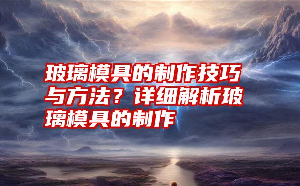 玻璃模具的制作技巧与方法？详细解析玻璃模具的制作