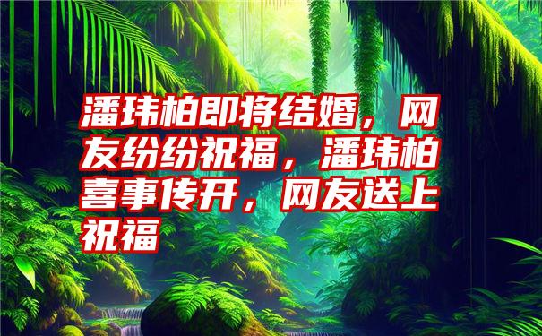 潘玮柏即将结婚，网友纷纷祝福，潘玮柏喜事传开，网友送上祝福