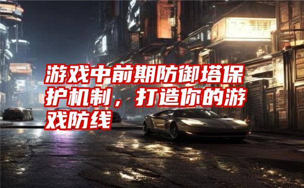 游戏中前期防御塔保护机制，打造你的游戏防线