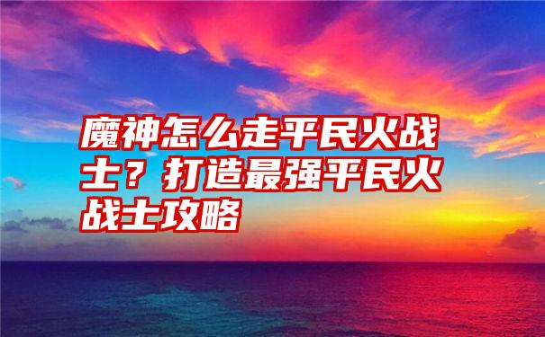 魔神怎么走平民火战士？打造最强平民火战士攻略