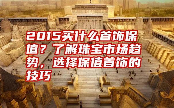 2015买什么首饰保值？了解珠宝市场趋势，选择保值首饰的技巧