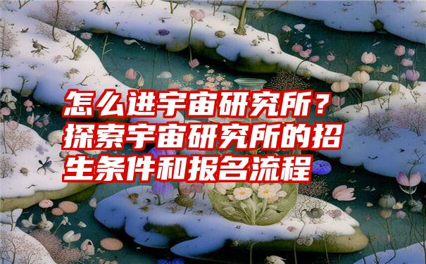 怎么进宇宙研究所？探索宇宙研究所的招生条件和报名流程