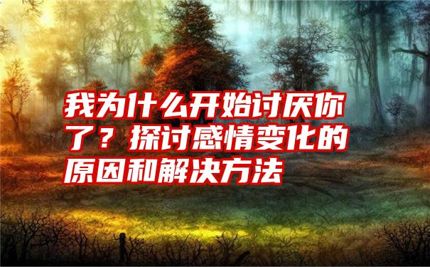 我为什么开始讨厌你了？探讨感情变化的原因和解决方法