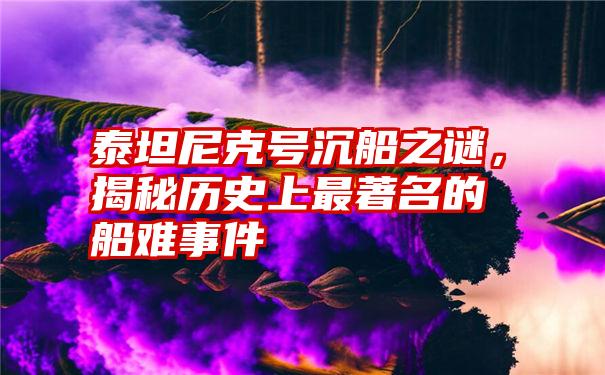 泰坦尼克号沉船之谜，揭秘历史上最著名的船难事件