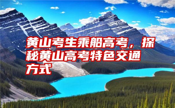 黄山考生乘船高考，探秘黄山高考特色交通方式