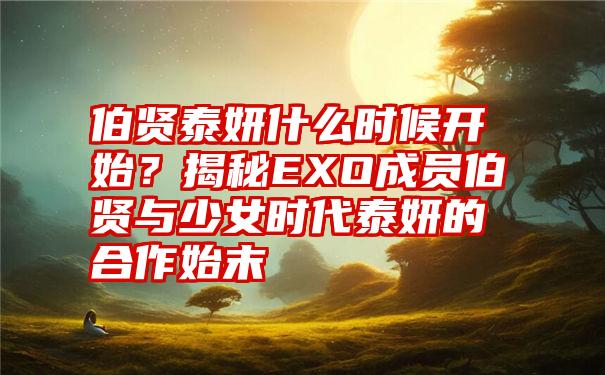 伯贤泰妍什么时候开始？揭秘EXO成员伯贤与少女时代泰妍的合作始末