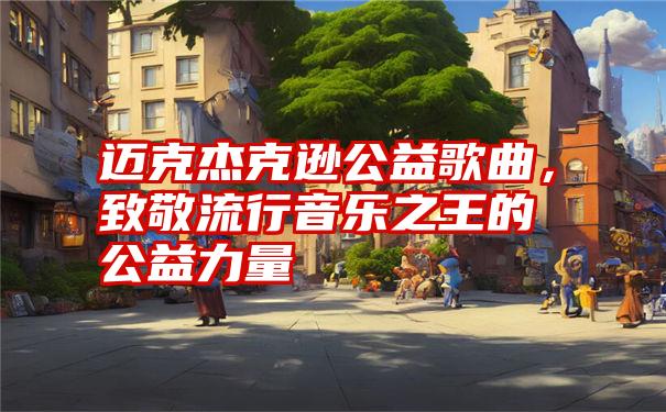 迈克杰克逊公益歌曲，致敬流行音乐之王的公益力量