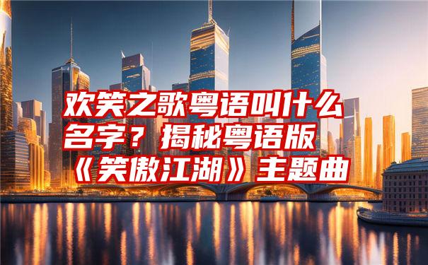 欢笑之歌粤语叫什么名字？揭秘粤语版《笑傲江湖》主题曲