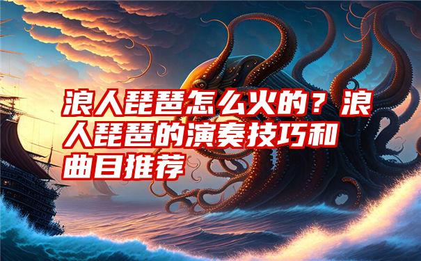 浪人琵琶怎么火的？浪人琵琶的演奏技巧和曲目推荐