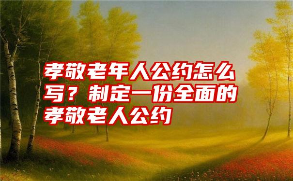 孝敬老年人公约怎么写？制定一份全面的孝敬老人公约