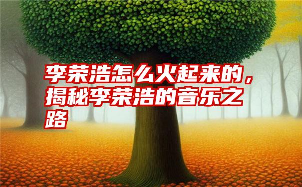 李荣浩怎么火起来的，揭秘李荣浩的音乐之路