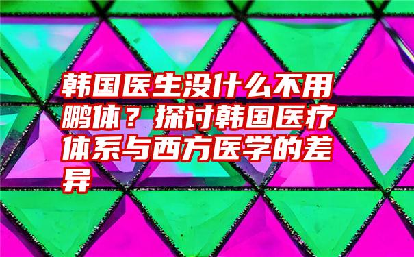 韩国医生没什么不用鹏体？探讨韩国医疗体系与西方医学的差异