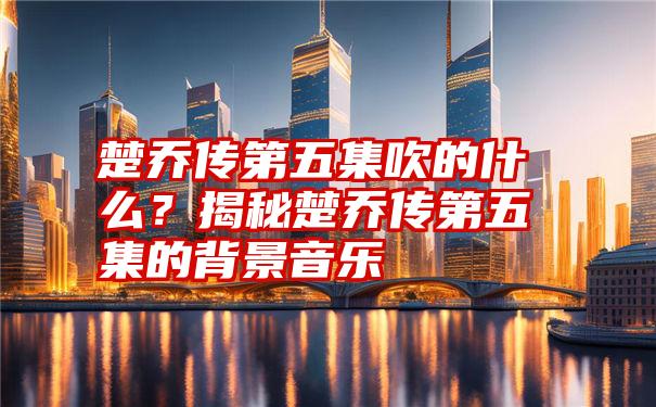 楚乔传第五集吹的什么？揭秘楚乔传第五集的背景音乐