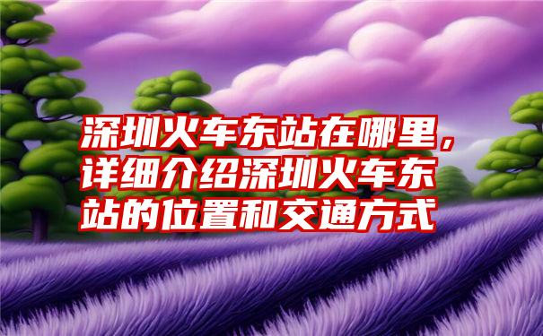 深圳火车东站在哪里，详细介绍深圳火车东站的位置和交通方式