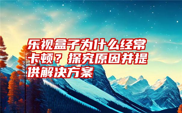 乐视盒子为什么经常卡顿？探究原因并提供解决方案