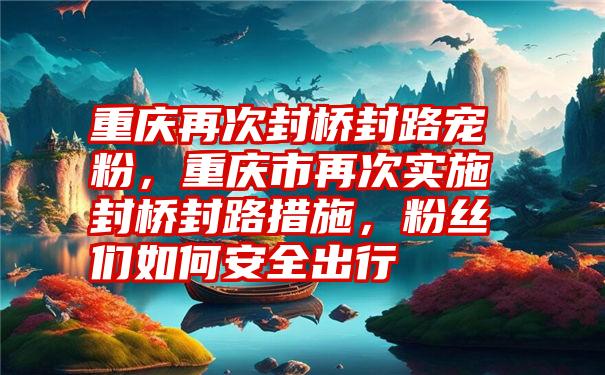 重庆再次封桥封路宠粉，重庆市再次实施封桥封路措施，粉丝们如何安全出行