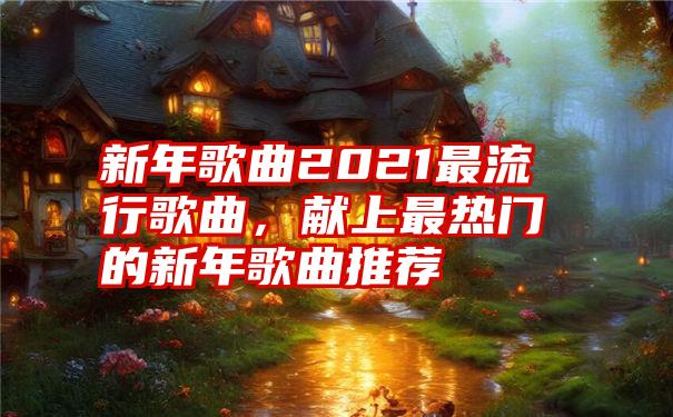 新年歌曲2021最流行歌曲，献上最热门的新年歌曲推荐