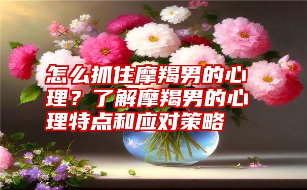 怎么抓住摩羯男的心理？了解摩羯男的心理特点和应对策略