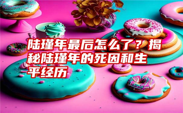 陆瑾年最后怎么了？揭秘陆瑾年的死因和生平经历