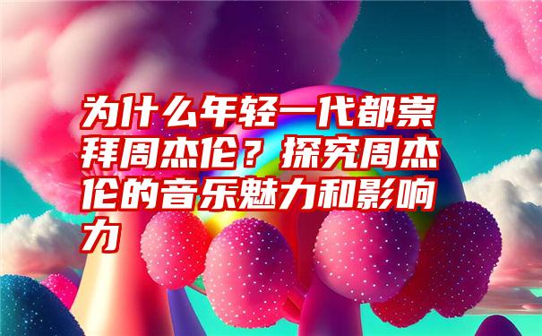 为什么年轻一代都崇拜周杰伦？探究周杰伦的音乐魅力和影响力