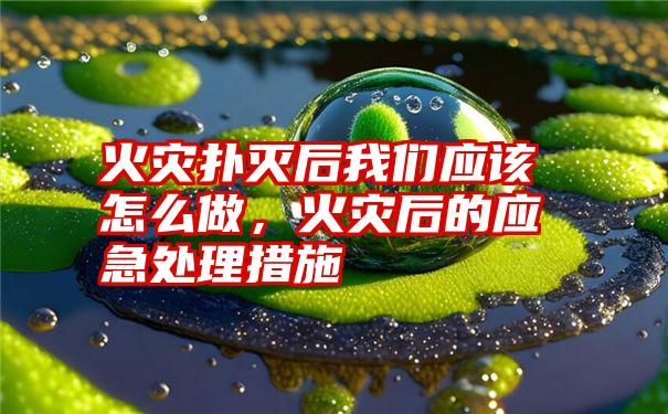 火灾扑灭后我们应该怎么做，火灾后的应急处理措施