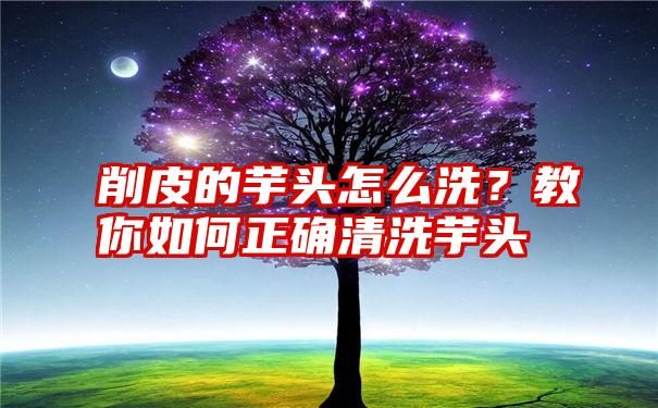 削皮的芋头怎么洗？教你如何正确清洗芋头