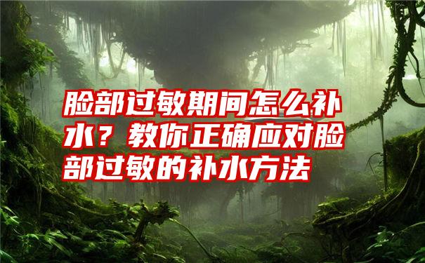 脸部过敏期间怎么补水？教你正确应对脸部过敏的补水方法