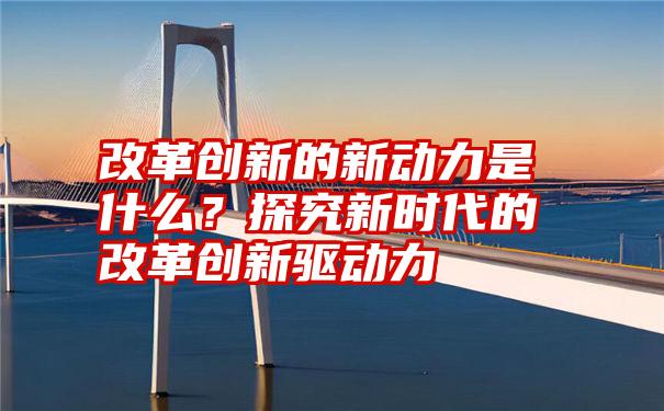 改革创新的新动力是什么？探究新时代的改革创新驱动力