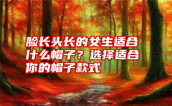 脸长头长的女生适合什么帽子？选择适合你的帽子款式