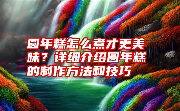 圆年糕怎么煮才更美味？详细介绍圆年糕的制作方法和技巧